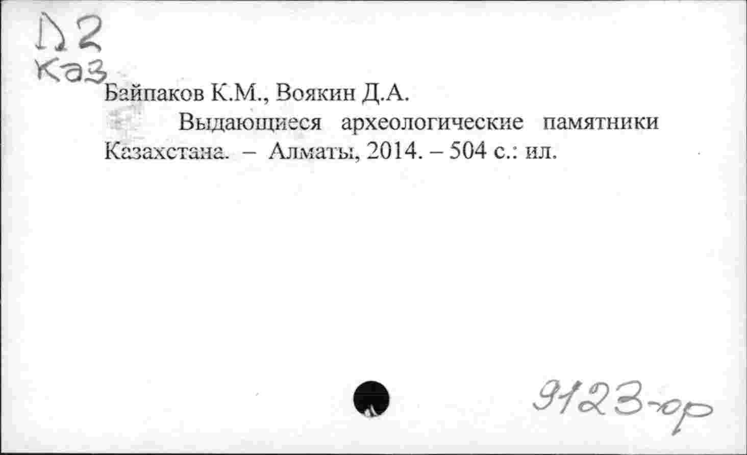 ﻿К-аз
Байпаков К.М., Воякин Д.А.
Выдающиеся археологические памятники
Казахстана. - Алматы, 2014. - 504 с.: ил.